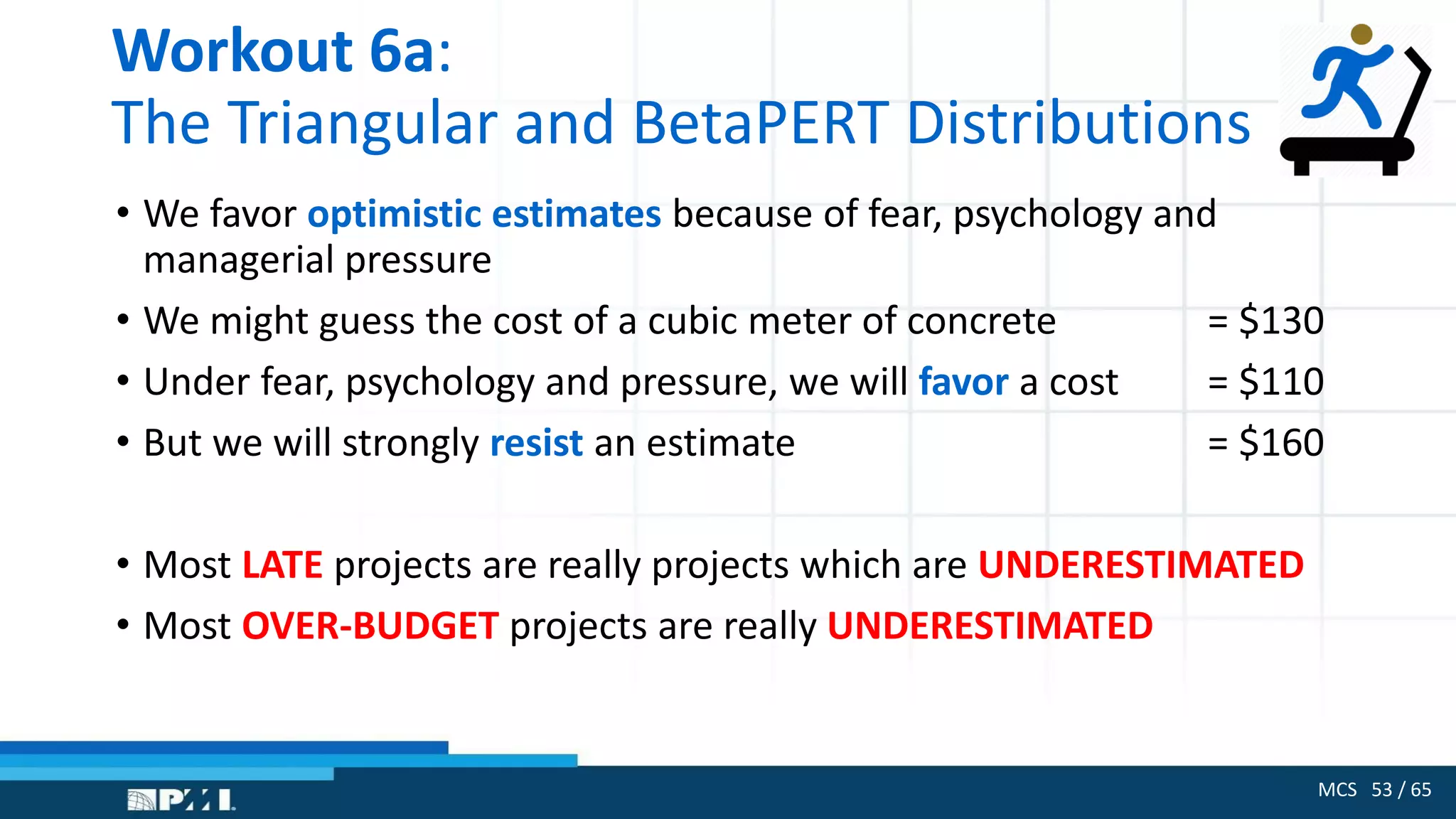 MCS 53 / 65
Workout 6a:
The Triangular and BetaPERT Distributions
• We favor optimistic estimates because of fear, psychology and
managerial pressure
• We might guess the cost of a cubic meter of concrete = $130
• Under fear, psychology and pressure, we will favor a cost = $110
• But we will strongly resist an estimate = $160
• Most LATE projects are really projects which are UNDERESTIMATED
• Most OVER-BUDGET projects are really UNDERESTIMATED
 