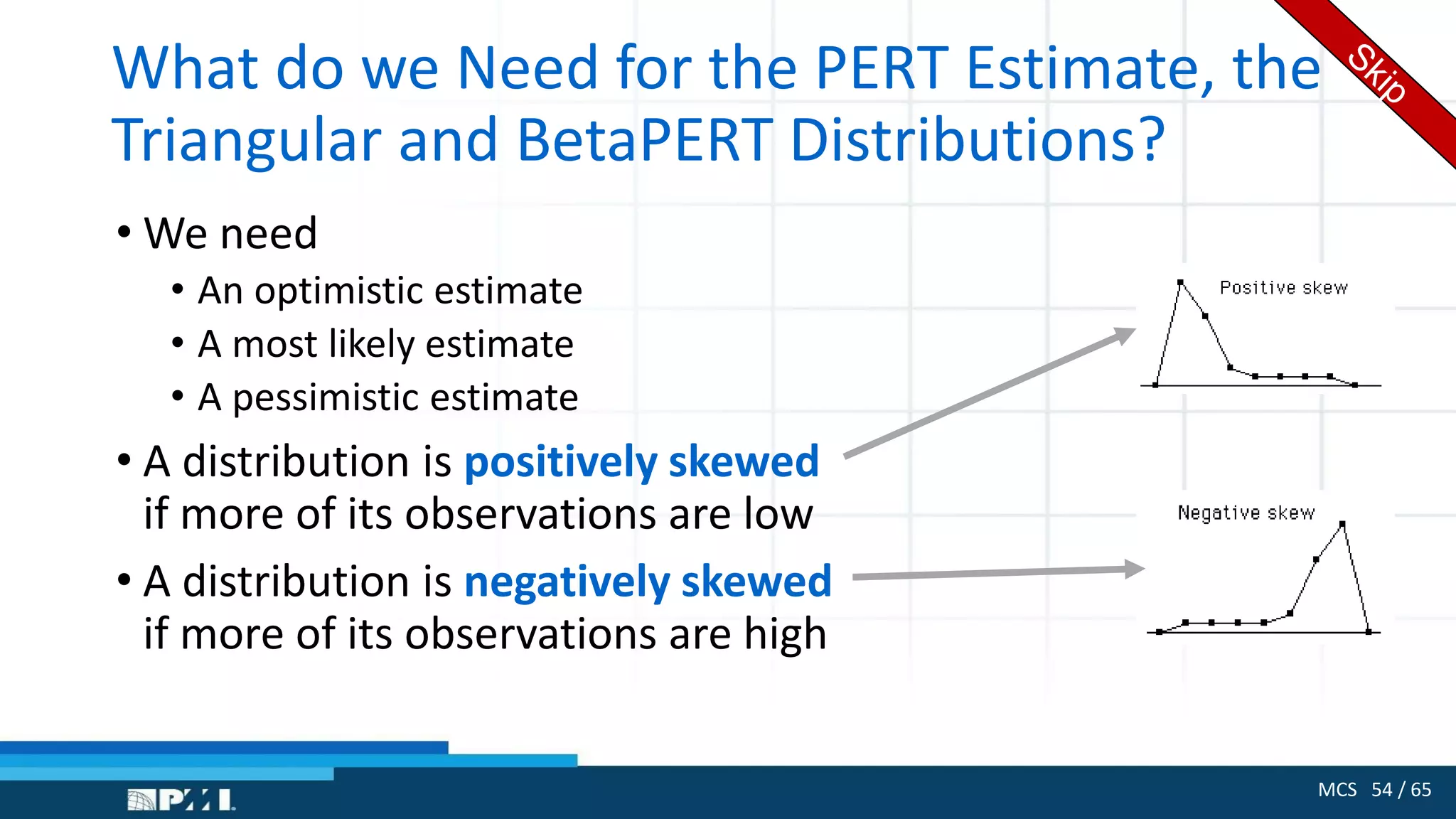 MCS 54 / 65
What do we Need for the PERT Estimate, the
Triangular and BetaPERT Distributions?
• We need
• An optimistic estimate
• A most likely estimate
• A pessimistic estimate
• A distribution is positively skewed
if more of its observations are low
• A distribution is negatively skewed
if more of its observations are high
 