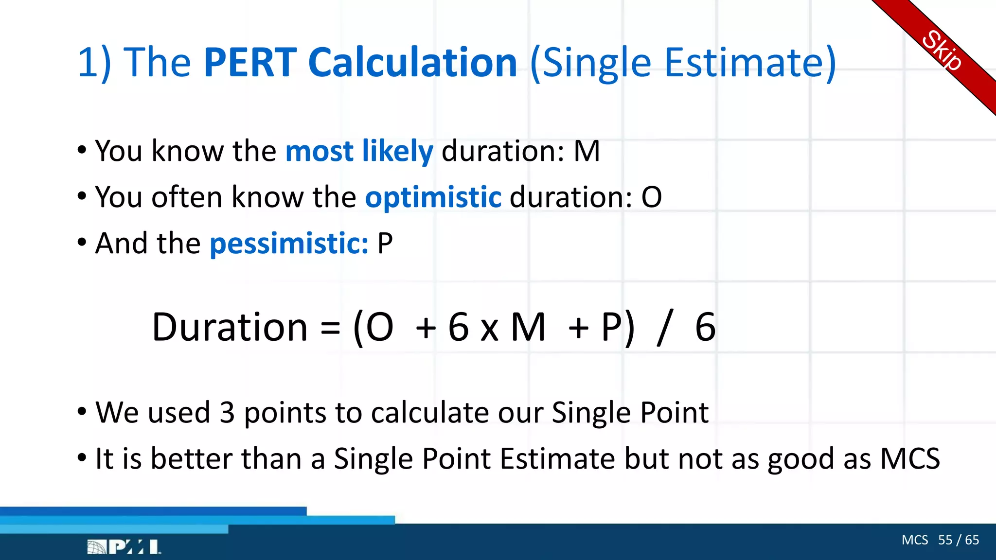 MCS 55 / 65
1) The PERT Calculation (Single Estimate)
• You know the most likely duration: M
• You often know the optimistic duration: O
• And the pessimistic: P
Duration = (O + 6 x M + P) / 6
• We used 3 points to calculate our Single Point
• It is better than a Single Point Estimate but not as good as MCS
 