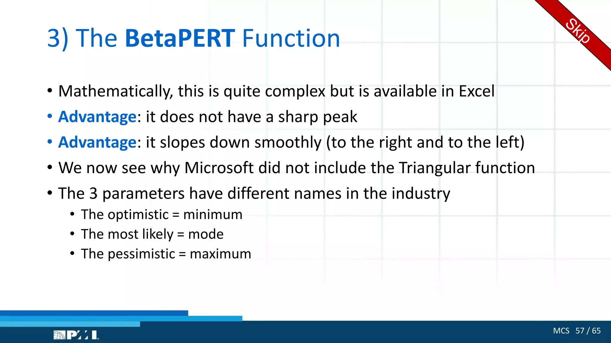 MCS 57 / 65
3) The BetaPERT Function
• Mathematically, this is quite complex but is available in Excel
• Advantage: it does not have a sharp peak
• Advantage: it slopes down smoothly (to the right and to the left)
• We now see why Microsoft did not include the Triangular function
• The 3 parameters have different names in the industry
• The optimistic = minimum
• The most likely = mode
• The pessimistic = maximum
 