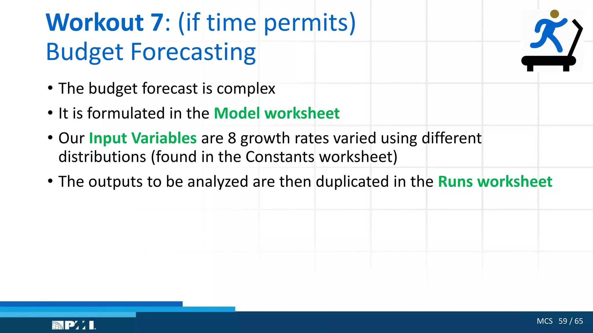 MCS 59 / 65
Workout 7: (if time permits)
Budget Forecasting
• The budget forecast is complex
• It is formulated in the Model worksheet
• Our Input Variables are 8 growth rates varied using different
distributions (found in the Constants worksheet)
• The outputs to be analyzed are then duplicated in the Runs worksheet
 