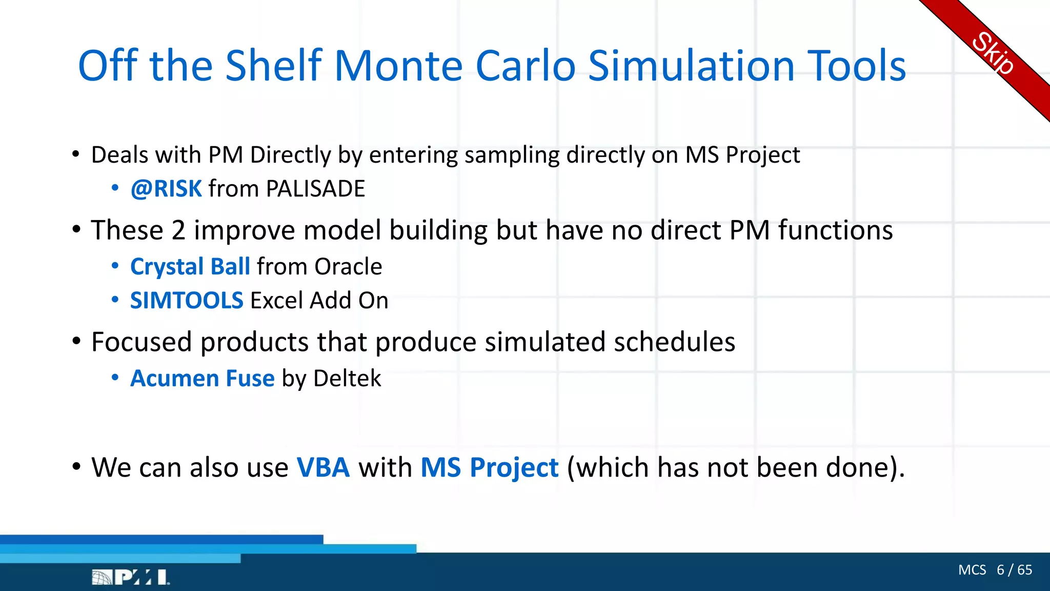 MCS 6 / 65
Off the Shelf Monte Carlo Simulation Tools
• Deals with PM Directly by entering sampling directly on MS Project
• @RISK from PALISADE
• These 2 improve model building but have no direct PM functions
• Crystal Ball from Oracle
• SIMTOOLS Excel Add On
• Focused products that produce simulated schedules
• Acumen Fuse by Deltek
• We can also use VBA with MS Project (which has not been done).
 