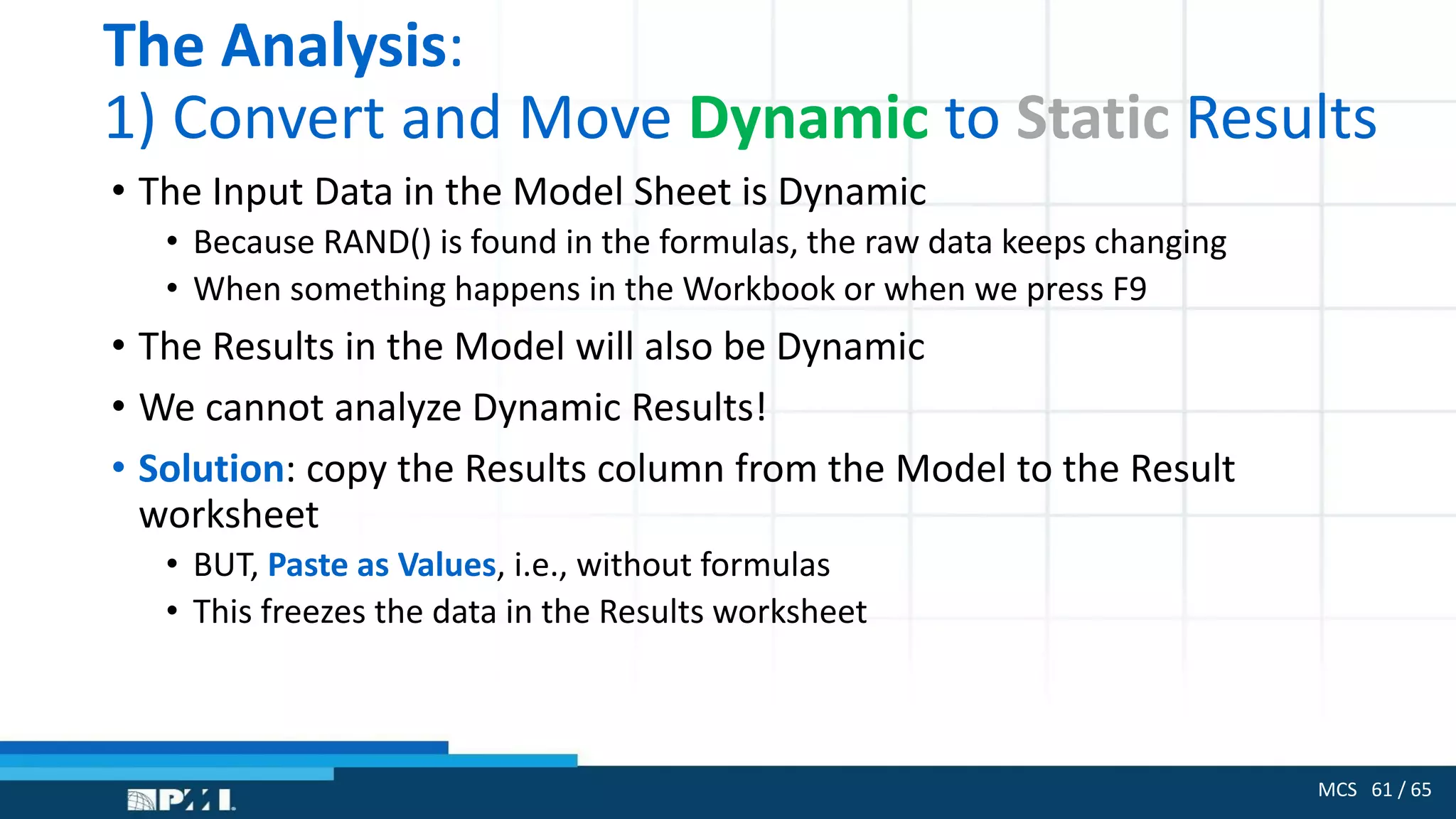 MCS 61 / 65
The Analysis:
1) Convert and Move Dynamic to Static Results
• The Input Data in the Model Sheet is Dynamic
• Because RAND() is found in the formulas, the raw data keeps changing
• When something happens in the Workbook or when we press F9
• The Results in the Model will also be Dynamic
• We cannot analyze Dynamic Results!
• Solution: copy the Results column from the Model to the Result
worksheet
• BUT, Paste as Values, i.e., without formulas
• This freezes the data in the Results worksheet
 