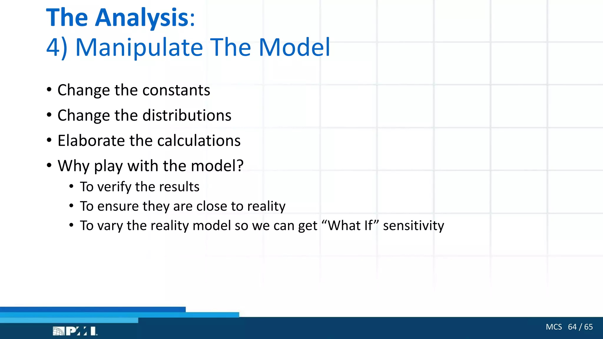 MCS 64 / 65
The Analysis:
4) Manipulate The Model
• Change the constants
• Change the distributions
• Elaborate the calculations
• Why play with the model?
• To verify the results
• To ensure they are close to reality
• To vary the reality model so we can get “What If” sensitivity
 
