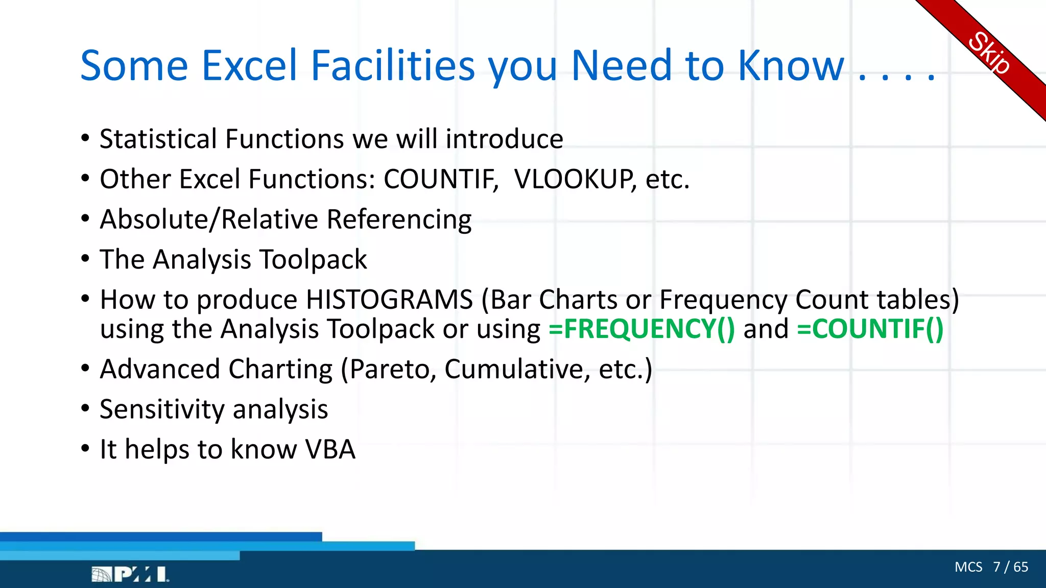 MCS 7 / 65
Some Excel Facilities you Need to Know . . . .
• Statistical Functions we will introduce
• Other Excel Functions: COUNTIF, VLOOKUP, etc.
• Absolute/Relative Referencing
• The Analysis Toolpack
• How to produce HISTOGRAMS (Bar Charts or Frequency Count tables)
using the Analysis Toolpack or using =FREQUENCY() and =COUNTIF()
• Advanced Charting (Pareto, Cumulative, etc.)
• Sensitivity analysis
• It helps to know VBA
 