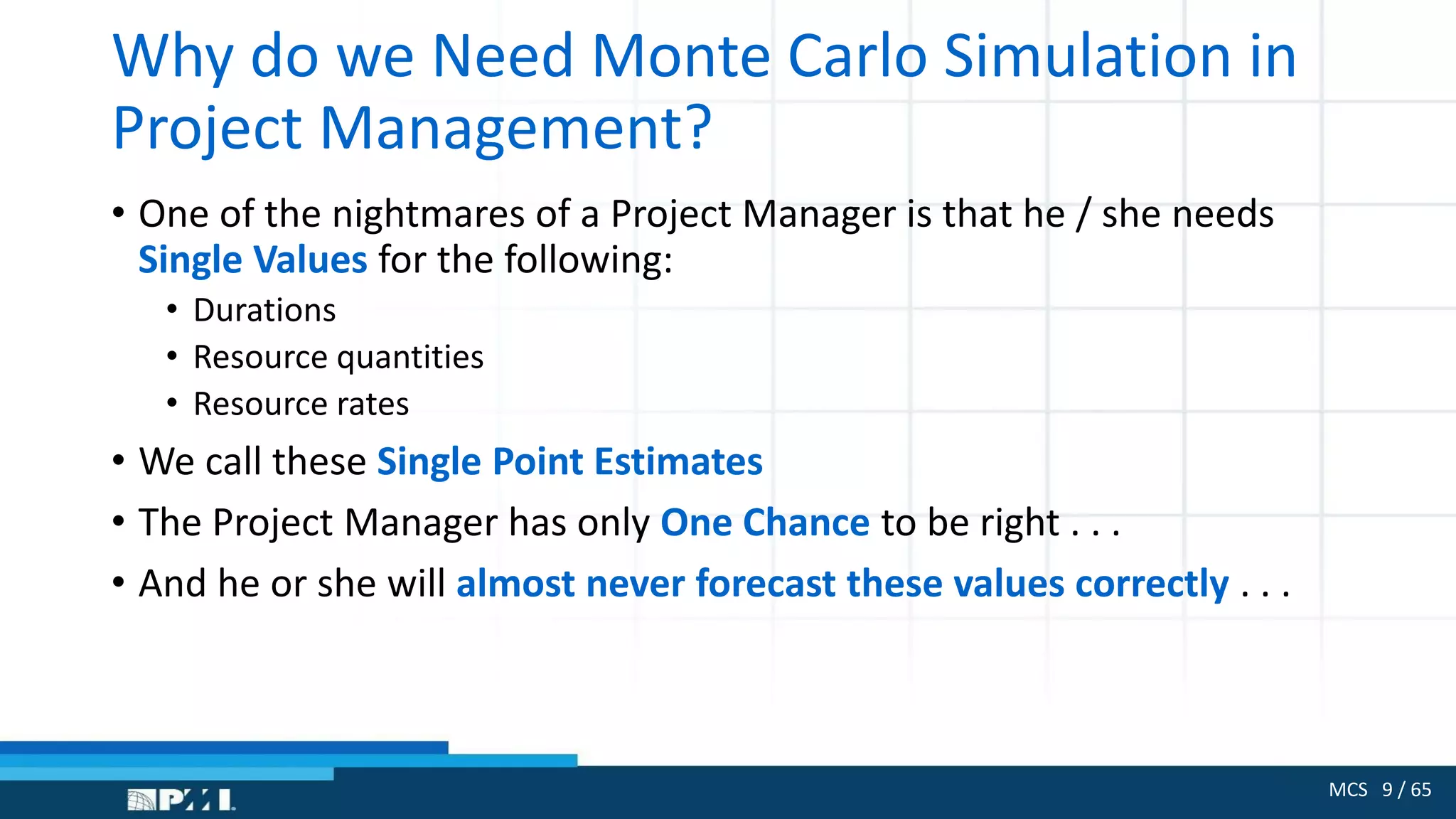 MCS 9 / 65
Why do we Need Monte Carlo Simulation in
Project Management?
• One of the nightmares of a Project Manager is that he / she needs
Single Values for the following:
• Durations
• Resource quantities
• Resource rates
• We call these Single Point Estimates
• The Project Manager has only One Chance to be right . . .
• And he or she will almost never forecast these values correctly . . .
 