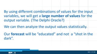 MCS 17 / 65
By using different combinations of values for the input
variables, we will get a large number of values for the
output variable. (The Delphi Oracle?)
We can then analyze the output values statistically.
Our forecast will be “educated” and not a “shot in the
dark”.
 