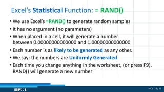 MCS 23 / 65
Excel’s Statistical Function: = RAND()
• We use Excel’s =RAND() to generate random samples
• It has no argument (no parameters)
• When placed in a cell, it will generate a number
between 0.00000000000000 and 1.00000000000000
• Each number is as likely to be generated as any other.
• We say: the numbers are Uniformly Generated
• Each time you change anything in the worksheet, (or press F9),
RAND() will generate a new number
 