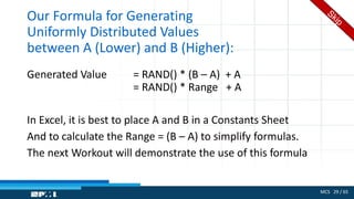 MCS 29 / 65
Our Formula for Generating
Uniformly Distributed Values
between A (Lower) and B (Higher):
Generated Value = RAND() * (B – A) + A
= RAND() * Range + A
In Excel, it is best to place A and B in a Constants Sheet
And to calculate the Range = (B – A) to simplify formulas.
The next Workout will demonstrate the use of this formula
 
