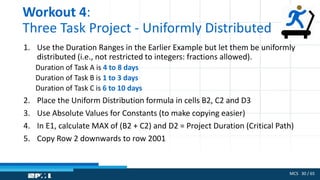 MCS 30 / 65
Workout 4:
Three Task Project - Uniformly Distributed
1. Use the Duration Ranges in the Earlier Example but let them be uniformly
distributed (i.e., not restricted to integers: fractions allowed).
Duration of Task A is 4 to 8 days
Duration of Task B is 1 to 3 days
Duration of Task C is 6 to 10 days
2. Place the Uniform Distribution formula in cells B2, C2 and D3
3. Use Absolute Values for Constants (to make copying easier)
4. In E1, calculate MAX of (B2 + C2) and D2 = Project Duration (Critical Path)
5. Copy Row 2 downwards to row 2001
 