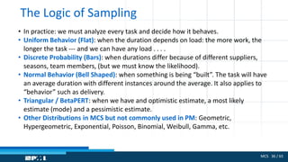 MCS 36 / 65
The Logic of Sampling
• In practice: we must analyze every task and decide how it behaves.
• Uniform Behavior (Flat): when the duration depends on load: the more work, the
longer the task --- and we can have any load . . . .
• Discrete Probability (Bars): when durations differ because of different suppliers,
seasons, team members, (but we must know the likelihood).
• Normal Behavior (Bell Shaped): when something is being “built”. The task will have
an average duration with different instances around the average. It also applies to
“behavior” such as delivery.
• Triangular / BetaPERT: when we have and optimistic estimate, a most likely
estimate (mode) and a pessimistic estimate.
• Other Distributions in MCS but not commonly used in PM: Geometric,
Hypergeometric, Exponential, Poisson, Binomial, Weibull, Gamma, etc.
 