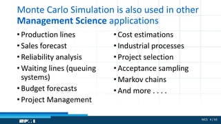 MCS 4 / 65
Monte Carlo Simulation is also used in other
Management Science applications
• Production lines
• Sales forecast
• Reliability analysis
• Waiting lines (queuing
systems)
• Budget forecasts
• Project Management
•Cost estimations
•Industrial processes
•Project selection
•Acceptance sampling
•Markov chains
•And more . . . .
 