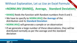MCS 46 / 65
Without Explanation, Let us Use an Excel Formula
=NORM.INV (RAND(), Average, Standard Deviation)
• RAND() feeds the function with Random numbers from 0 and 1
• We have to specify to NORM.INV() the Average of the
distribution and its Standard Deviation
• NORM.INV() will generate a sample or an observation
• If we generate a large number of these observations, they will be
distributed normally as per the average and the standard
deviation
 