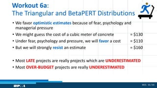 MCS 53 / 65
Workout 6a:
The Triangular and BetaPERT Distributions
• We favor optimistic estimates because of fear, psychology and
managerial pressure
• We might guess the cost of a cubic meter of concrete = $130
• Under fear, psychology and pressure, we will favor a cost = $110
• But we will strongly resist an estimate = $160
• Most LATE projects are really projects which are UNDERESTIMATED
• Most OVER-BUDGET projects are really UNDERESTIMATED
 