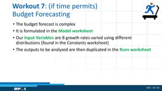 MCS 59 / 65
Workout 7: (if time permits)
Budget Forecasting
• The budget forecast is complex
• It is formulated in the Model worksheet
• Our Input Variables are 8 growth rates varied using different
distributions (found in the Constants worksheet)
• The outputs to be analyzed are then duplicated in the Runs worksheet
 