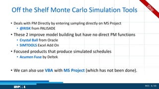 MCS 6 / 65
Off the Shelf Monte Carlo Simulation Tools
• Deals with PM Directly by entering sampling directly on MS Project
• @RISK from PALISADE
• These 2 improve model building but have no direct PM functions
• Crystal Ball from Oracle
• SIMTOOLS Excel Add On
• Focused products that produce simulated schedules
• Acumen Fuse by Deltek
• We can also use VBA with MS Project (which has not been done).
 