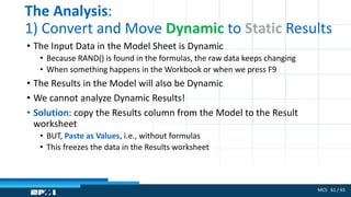 MCS 61 / 65
The Analysis:
1) Convert and Move Dynamic to Static Results
• The Input Data in the Model Sheet is Dynamic
• Because RAND() is found in the formulas, the raw data keeps changing
• When something happens in the Workbook or when we press F9
• The Results in the Model will also be Dynamic
• We cannot analyze Dynamic Results!
• Solution: copy the Results column from the Model to the Result
worksheet
• BUT, Paste as Values, i.e., without formulas
• This freezes the data in the Results worksheet
 