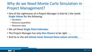 MCS 9 / 65
Why do we Need Monte Carlo Simulation in
Project Management?
• One of the nightmares of a Project Manager is that he / she needs
Single Values for the following:
• Durations
• Resource quantities
• Resource rates
• We call these Single Point Estimates
• The Project Manager has only One Chance to be right . . .
• And he or she will almost never forecast these values correctly . . .
 