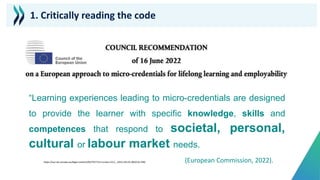 “Learning experiences leading to micro-credentials are designed
to provide the learner with specific knowledge, skills and
competences that respond to societal, personal,
cultural or labour market needs.
(European Commission, 2022).
1. Critically reading the code
https://eur-lex.europa.eu/legal-content/EN/TXT/?uri=uriserv:OJ.C_.2022.243.01.0010.01.ENG
 