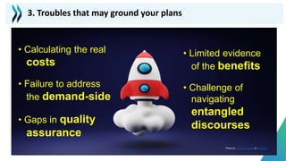 • Calculating the real
costs
• Failure to address
the demand-side
• Gaps in quality
assurance
• Limited evidence
of the benefits
• Challenge of
navigating
entangled
discourses
3. Troubles that may ground your plans
Photo by Andy Hermawan on Unsplash
 