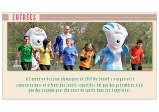 ENTRÉES
A l’occasion des jeux olympiques de 2012 Mc Donald’s a organisé le
«mascothaton» en offrant des jouets «sportifs» tel que des podomètres ainsi
que des coupons pour des cours de sports dans ses happy meal.
 