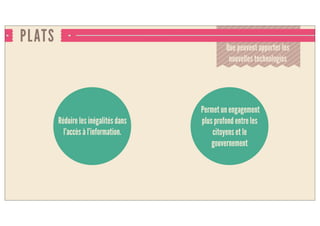 PLATS
Que peuvent apporter les
nouvelles technologies
Réduit les inégalités dans
l’accès à l’information.
Permet un engagement
plus profond entre les
citoyens et le
gouvernement
 