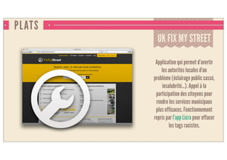 PLATS
UK FIX MY STREET
Application qui permet d’avertir
les autorités locales d’un
problème (éclairage public cassé,
insalubrité...). Appel à la
participation des citoyens pour
rendre les services municipaux
plus efficaces. Fonctionnement
repris par l’app Licra pour effacer
les tags racistes.
 