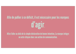 Afin d’aller au delà de la simple déclaration de bonne intention, la marque intègre
un acte citoyen dans son action de communication.
Afin de pallier à ce déficit, il est nécessaire pour les marques
d’agir.
 