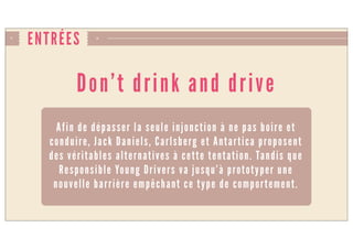 ENTRÉES
Don’t drink and drive
Afin de dépasser la seule injonction à ne pas boire et
conduire, Jack Daniels, Carlsberg et Antartica proposent
des véritables alternatives à cette tentation. Tandis que
Responsible Young Drivers va jusqu’à prototyper une
nouvelle barrière empêchant ce type de comportement.
 