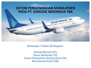 Kelompok 1 Kelas 8A Reguler:
Ahmad Munadi (01)
Diana Setiawati (10)
Grace Febriyanto Ginting Suka (19)
Muhammad Arifin (28)
SISTEM PENGENDALIAN MANAJEMEN
PADA PT. GARUDA INDONESIA TBK
 