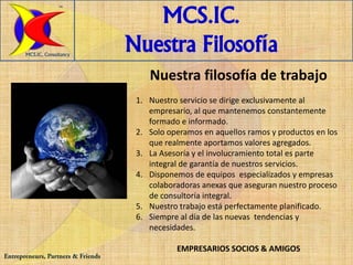TM


                                       MCS.IC.
       MCS.IC, Consultancy
                                    Nuestra Filosofía
                                        Nuestra filosofía de trabajo
                                     1. Nuestro servicio se dirige exclusivamente al
                                        empresario, al que mantenemos constantemente
                                        formado e informado.
                                     2. Solo operamos en aquellos ramos y productos en los
                                        que realmente aportamos valores agregados.
                                     3. La Asesoría y el involucramiento total es parte
                                        integral de garantía de nuestros servicios.
                                     4. Disponemos de equipos especializados y empresas
                                        colaboradoras anexas que aseguran nuestro proceso
                                        de consultoría integral.
                                     5. Nuestro trabajo está perfectamente planificado.
                                     6. Siempre al día de las nuevas tendencias y
                                        necesidades.

                                               EMPRESARIOS SOCIOS & AMIGOS
Entrepreneurs, Partners & Friends
 