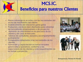 TM


                            MCS.IC.
                Beneficios para nuestros Clientes

• Planes estratégicos acordes con las necesidades del
  sector de movimiento del cliente.
• Establecimiento de relaciones gana-gana
• Productos y servicios bien diseñados para solventar
  las necesidades empresariales o de proyectos
• Aumento de efectividad en los procesos de los
  clientes y de cara al mercado.
• Servicio de consultoría, asesoría y acompañamiento
  permanente
• Presupuestos adaptados a las necesidades de los
  clientes
• Formación y capacitación en temas actuales
  gerenciales y operativos, conforme a las
  expectativas de los clientes y a los requerimientos de
  los temas y proyectos.


                                                           Entrepreneurs, Partners & Friends
 