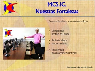 TM


         MCS.IC.
     Nuestras Fortalezas
          Nuestras fortalezas son nuestros valores:


          • Compromiso
          • Trabajo de Equipo

          • Profesionalismo
          • Involucramiento

          • Proactividad
          • Acompañamiento Integral




                            Entrepreneurs, Partners & Friends
 