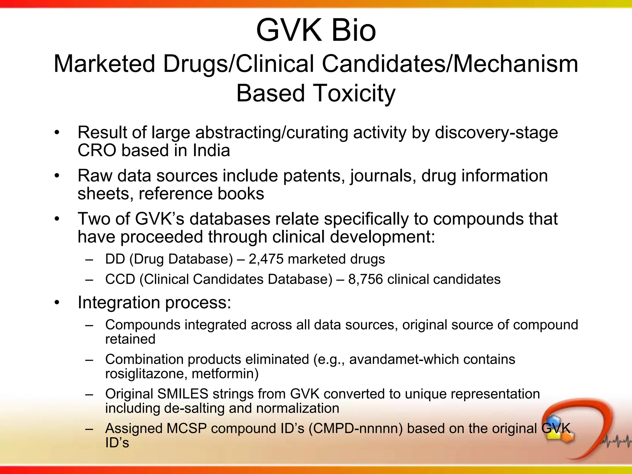 GVK Bio Mechanism-Based Toxicity (MBT)Broad set of clinically relevant compounds (drugs, pre-clinical and clinical candidates, drug-like substances, environmentally toxic substances, etc.)13,000 compoundsIncludes:General toxicities (cytotoxic, carcinogenic, mutagenic, etc.)Organ-specific toxicities with organ and reaction termMechanistic terms (reactive metabolite, DNA damage, etc.)Quantitative values for various toxic endpoints (LD50, % Cell Death, etc.)Free-text description of mechanismMetabolite structuresIntegrated primarily for use in drill-down and reportingOverall data mart constructed by adding non-duplicative compounds from MBT to those resulting from combining DD and CCD (total 22,332)