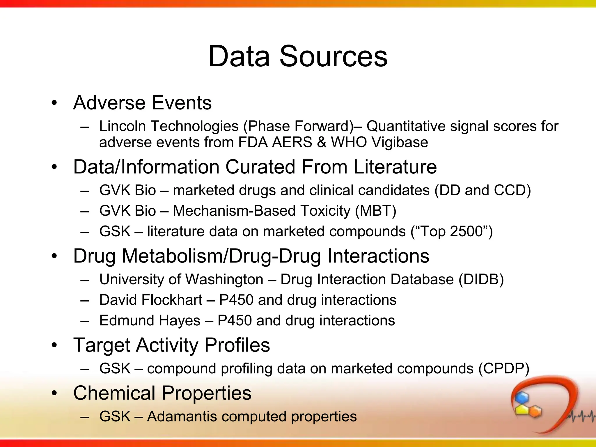 Data SourcesAdverse EventsLincoln Technologies (Phase Forward)– Quantitative signal scores for adverse events from FDA AERS & WHO VigibaseData/Information Curated From Literature GVK Bio – marketed drugs and clinical candidates (DD and CCD)GVK Bio – Mechanism-Based Toxicity (MBT)GSK – literature data on marketed compounds (“Top 2500”)Drug Metabolism/Drug-Drug InteractionsUniversity of Washington – Drug Interaction Database (DIDB)David Flockhart – P450 and drug interactionsEdmund Hayes – P450 and drug interactions Target Activity ProfilesGSK – compound profiling data on marketed compounds (CPDP)Chemical PropertiesGSK – Adamantis computed properties