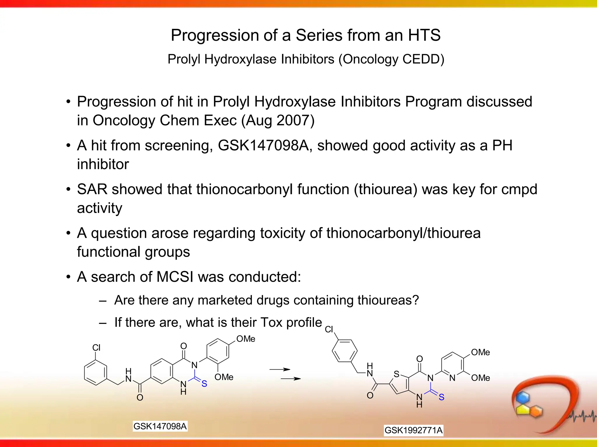 Progression of a Series from an HTSProlyl Hydroxylase Inhibitors (Oncology CEDD)Progression of hit in Prolyl Hydroxylase Inhibitors Program discussed in Oncology Chem Exec (Aug 2007)A hit from screening, GSK147098A, showed good activity as a PH inhibitorSAR showed that thionocarbonyl function (thiourea) was key for cmpd activityA question arose regarding toxicity of thionocarbonyl/thiourea functional groupsA search of MCSI was conducted:Are there any marketed drugs containing thioureas?If there are, what is their Tox profile