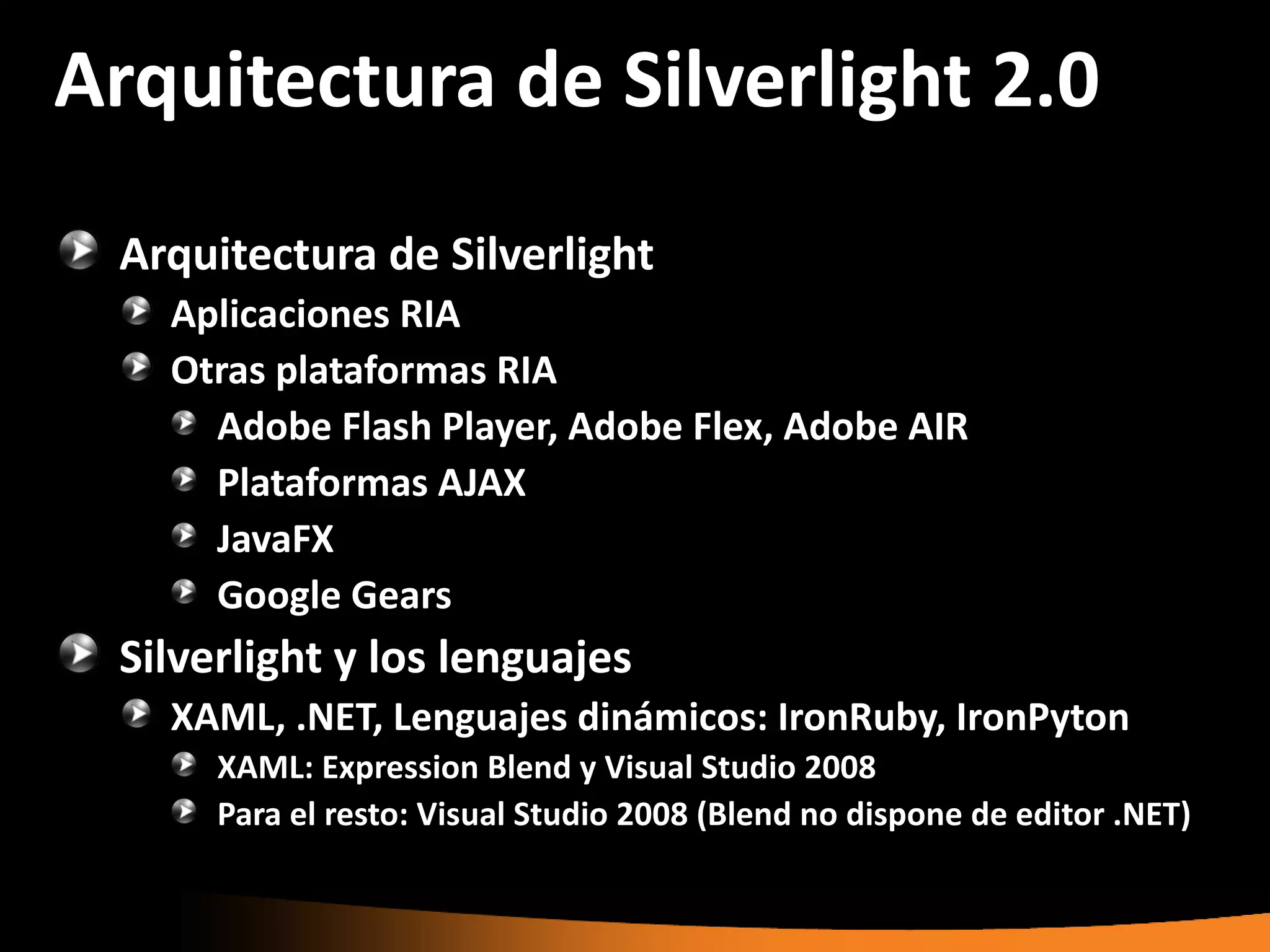 Arquitectura de Silverlight 2.0
 Arquitectura de Silverlight
   Aplicaciones RIA
   Otras plataformas RIA
     Adobe Flash Player, Adobe Flex, Adobe AIR
     Plataformas AJAX
     JavaFX
     Google Gears
 Silverlight y los lenguajes
   XAML, .NET, Lenguajes dinámicos: IronRuby, IronPyton
      XAML: Expression Blend y Visual Studio 2008
      Para el resto: Visual Studio 2008 (Blend no dispone de editor .NET)
 