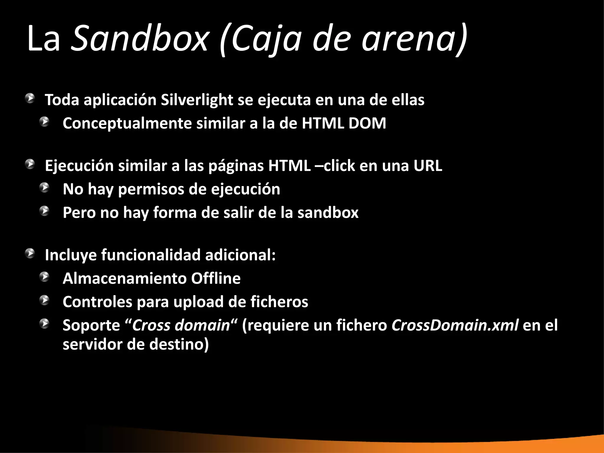 La Sandbox (Caja de arena)
 Toda aplicación Silverlight se ejecuta en una de ellas
   Conceptualmente similar a la de HTML DOM

 Ejecución similar a las páginas HTML –click en una URL
    No hay permisos de ejecución
    Pero no hay forma de salir de la sandbox

 Incluye funcionalidad adicional:
    Almacenamiento Offline
    Controles para upload de ficheros
    Soporte “Cross domain“ (requiere un fichero CrossDomain.xml en el
    servidor de destino)
 