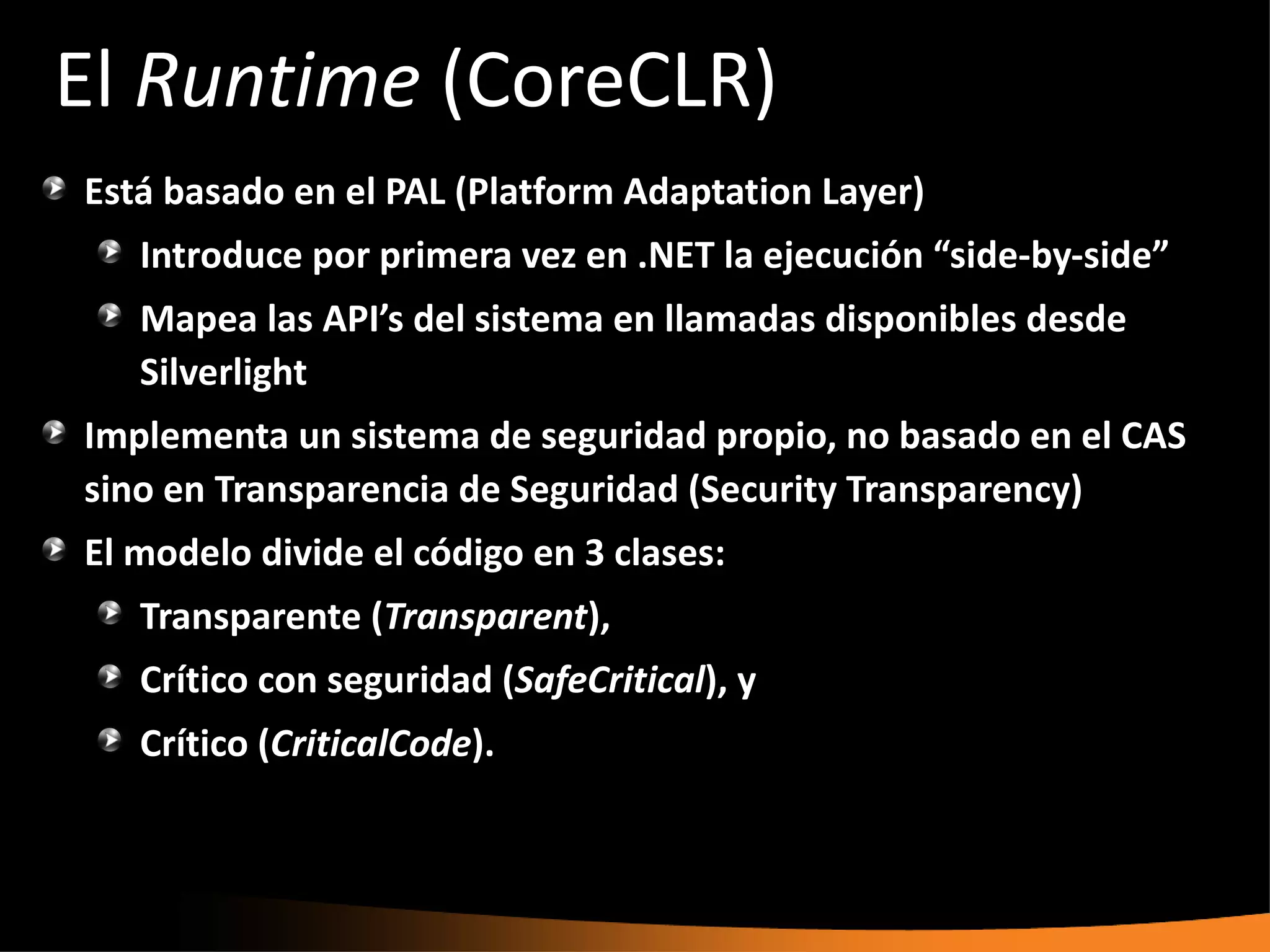 El Runtime (CoreCLR)
Está basado en el PAL (Platform Adaptation Layer)
   Introduce por primera vez en .NET la ejecución “side-by-side”
   Mapea las API’s del sistema en llamadas disponibles desde
   Silverlight
Implementa un sistema de seguridad propio, no basado en el CAS
sino en Transparencia de Seguridad (Security Transparency)
El modelo divide el código en 3 clases:
   Transparente (Transparent),
   Crítico con seguridad (SafeCritical), y
   Crítico (CriticalCode).
 