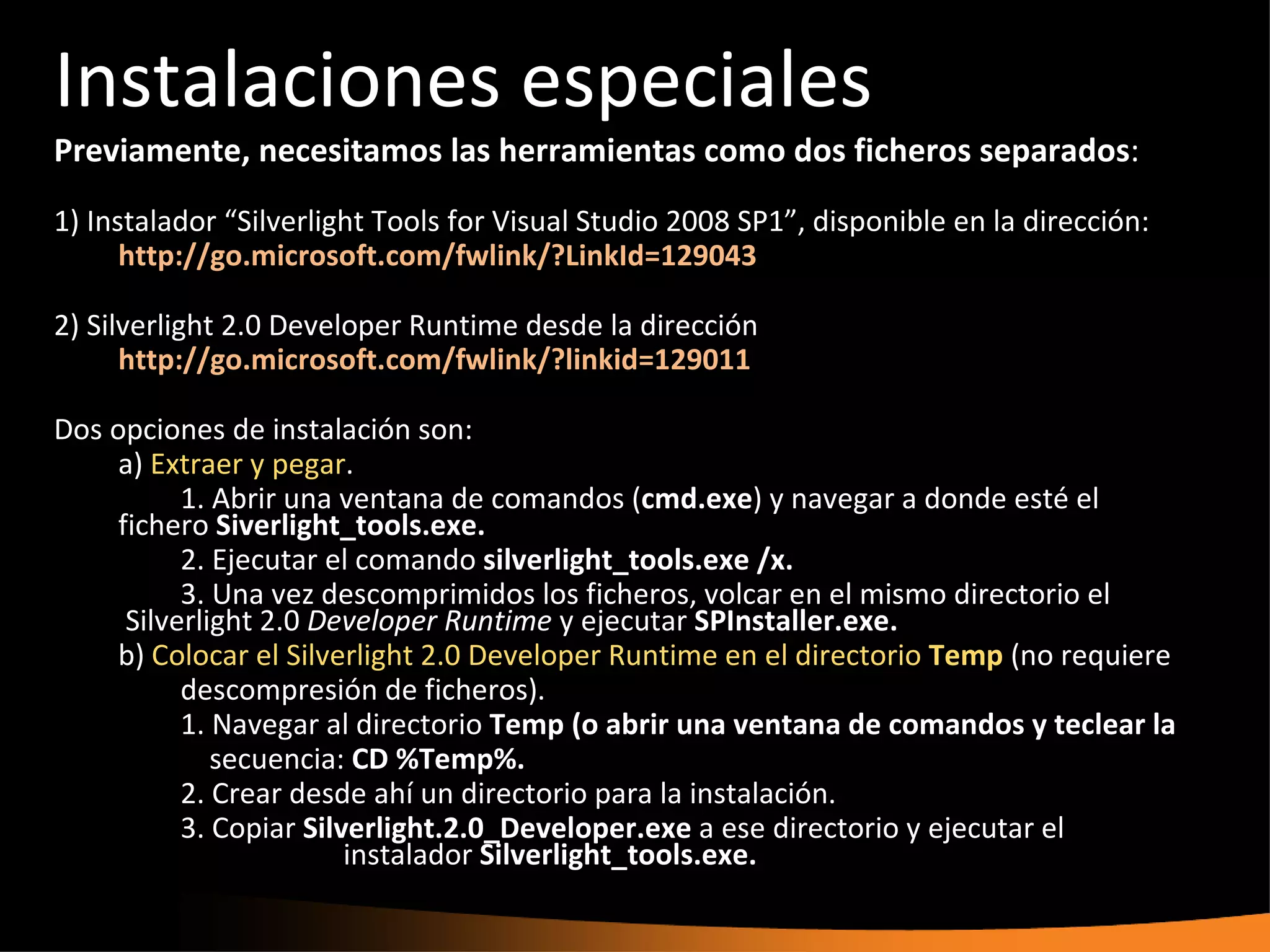 Instalaciones especiales
Previamente, necesitamos las herramientas como dos ficheros separados:
1) Instalador “Silverlight Tools for Visual Studio 2008 SP1”, disponible en la dirección:
      http://go.microsoft.com/fwlink/?LinkId=129043

2) Silverlight 2.0 Developer Runtime desde la dirección
      http://go.microsoft.com/fwlink/?linkid=129011

Dos opciones de instalación son:
     a) Extraer y pegar.
           1. Abrir una ventana de comandos (cmd.exe) y navegar a donde esté el
     fichero Siverlight_tools.exe.
           2. Ejecutar el comando silverlight_tools.exe /x.
           3. Una vez descomprimidos los ficheros, volcar en el mismo directorio el
      Silverlight 2.0 Developer Runtime y ejecutar SPInstaller.exe.
     b) Colocar el Silverlight 2.0 Developer Runtime en el directorio Temp (no requiere
           descompresión de ficheros).
           1. Navegar al directorio Temp (o abrir una ventana de comandos y teclear la
              secuencia: CD %Temp%.
           2. Crear desde ahí un directorio para la instalación.
           3. Copiar Silverlight.2.0_Developer.exe a ese directorio y ejecutar el
                         instalador Silverlight_tools.exe.
 