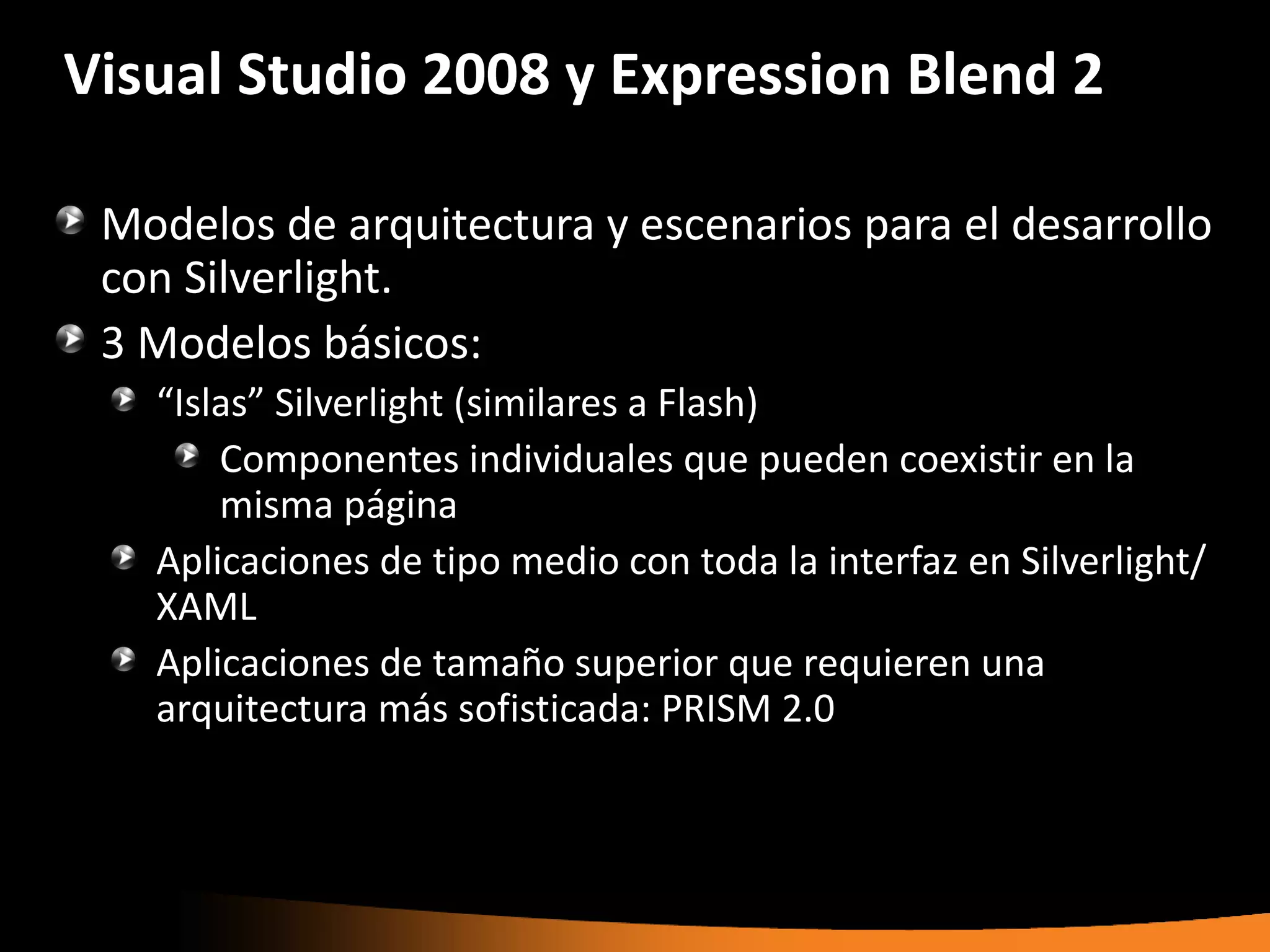 Visual Studio 2008 y Expression Blend 2

 Modelos de arquitectura y escenarios para el desarrollo
 con Silverlight.
 3 Modelos básicos:
   “Islas” Silverlight (similares a Flash)
       Componentes individuales que pueden coexistir en la
       misma página
   Aplicaciones de tipo medio con toda la interfaz en Silverlight/
   XAML
   Aplicaciones de tamaño superior que requieren una
   arquitectura más sofisticada: PRISM 2.0
 