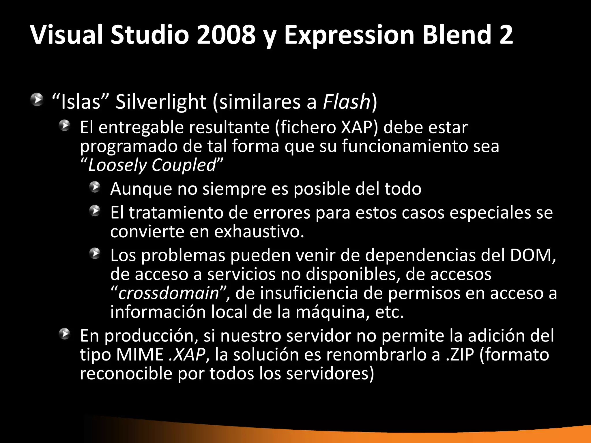 Visual Studio 2008 y Expression Blend 2

 “Islas” Silverlight (similares a Flash)
    El entregable resultante (fichero XAP) debe estar
    programado de tal forma que su funcionamiento sea
    “Loosely Coupled”
        Aunque no siempre es posible del todo
        El tratamiento de errores para estos casos especiales se
        convierte en exhaustivo.
        Los problemas pueden venir de dependencias del DOM,
        de acceso a servicios no disponibles, de accesos
        “crossdomain”, de insuficiencia de permisos en acceso a
        información local de la máquina, etc.
    En producción, si nuestro servidor no permite la adición del
    tipo MIME .XAP, la solución es renombrarlo a .ZIP (formato
    reconocible por todos los servidores)
 