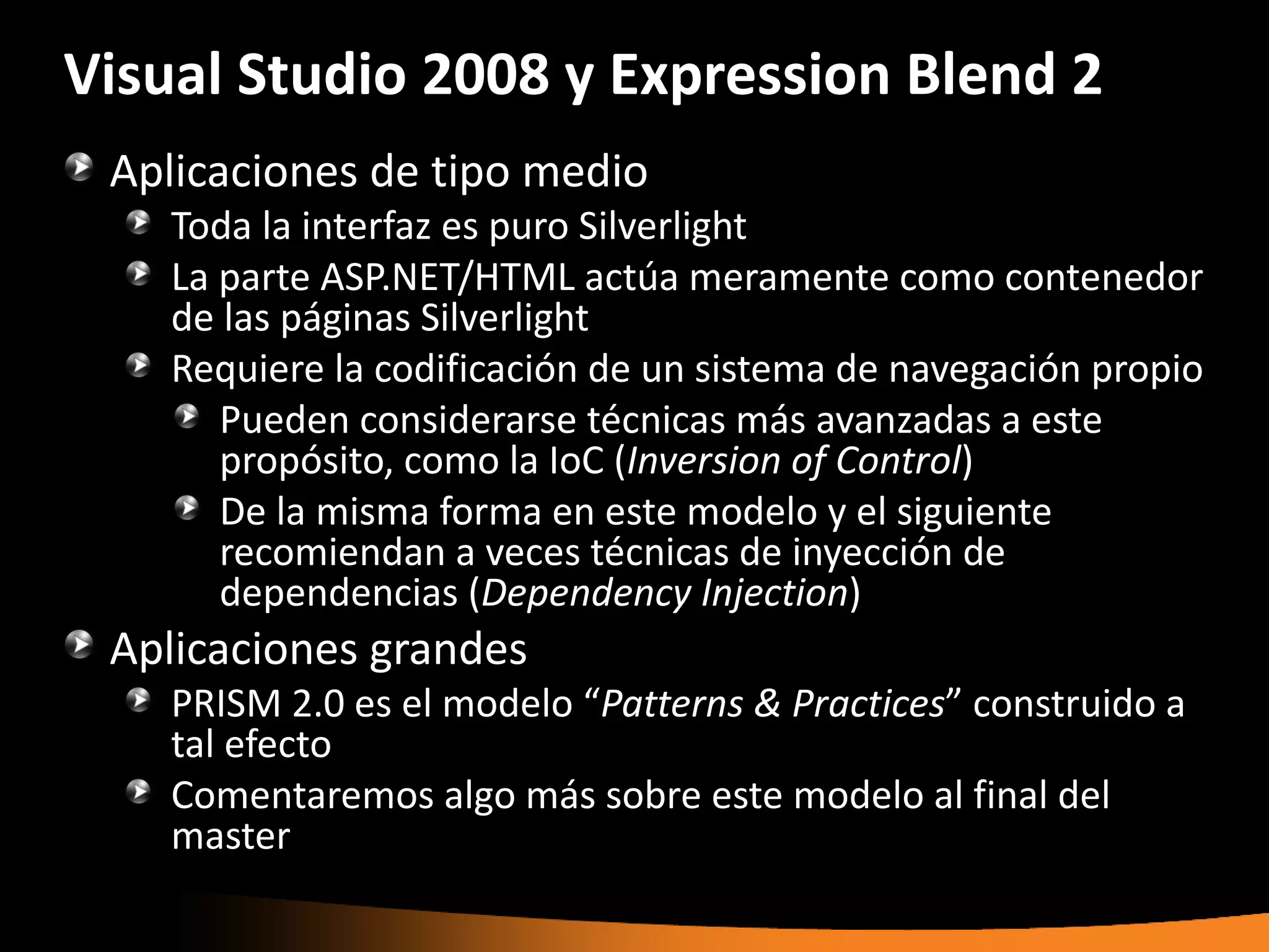 Visual Studio 2008 y Expression Blend 2
 Aplicaciones de tipo medio
    Toda la interfaz es puro Silverlight
    La parte ASP.NET/HTML actúa meramente como contenedor
    de las páginas Silverlight
    Requiere la codificación de un sistema de navegación propio
       Pueden considerarse técnicas más avanzadas a este
       propósito, como la IoC (Inversion of Control)
       De la misma forma en este modelo y el siguiente
       recomiendan a veces técnicas de inyección de
       dependencias (Dependency Injection)
 Aplicaciones grandes
    PRISM 2.0 es el modelo “Patterns & Practices” construido a
    tal efecto
    Comentaremos algo más sobre este modelo al final del
    master
 