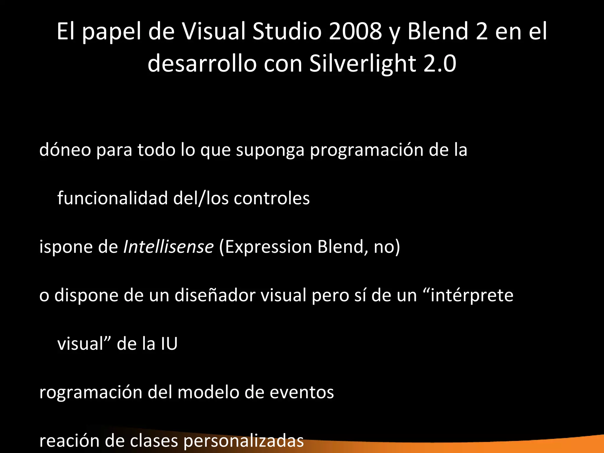 El papel de Visual Studio 2008 y Blend 2 en el
           desarrollo con Silverlight 2.0


dóneo para todo lo que suponga programación de la

  funcionalidad del/los controles

ispone de Intellisense (Expression Blend, no)

o dispone de un diseñador visual pero sí de un “intérprete

  visual” de la IU

rogramación del modelo de eventos

reación de clases personalizadas
 