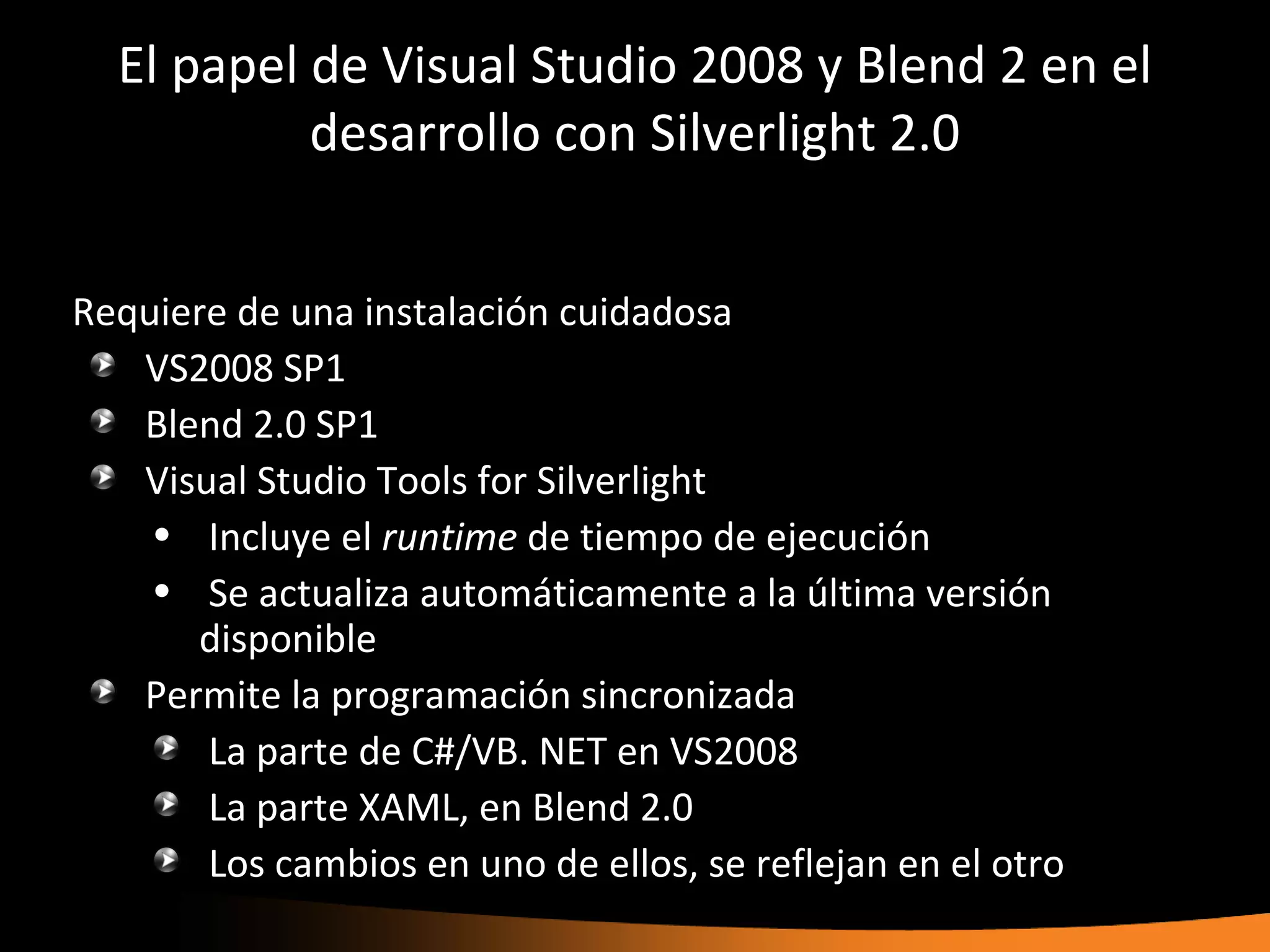 El papel de Visual Studio 2008 y Blend 2 en el
           desarrollo con Silverlight 2.0


Requiere de una instalación cuidadosa
   VS2008 SP1
   Blend 2.0 SP1
   Visual Studio Tools for Silverlight
    • Incluye el runtime de tiempo de ejecución
    • Se actualiza automáticamente a la última versión
       disponible
   Permite la programación sincronizada
       La parte de C#/VB. NET en VS2008
       La parte XAML, en Blend 2.0
       Los cambios en uno de ellos, se reflejan en el otro
 
