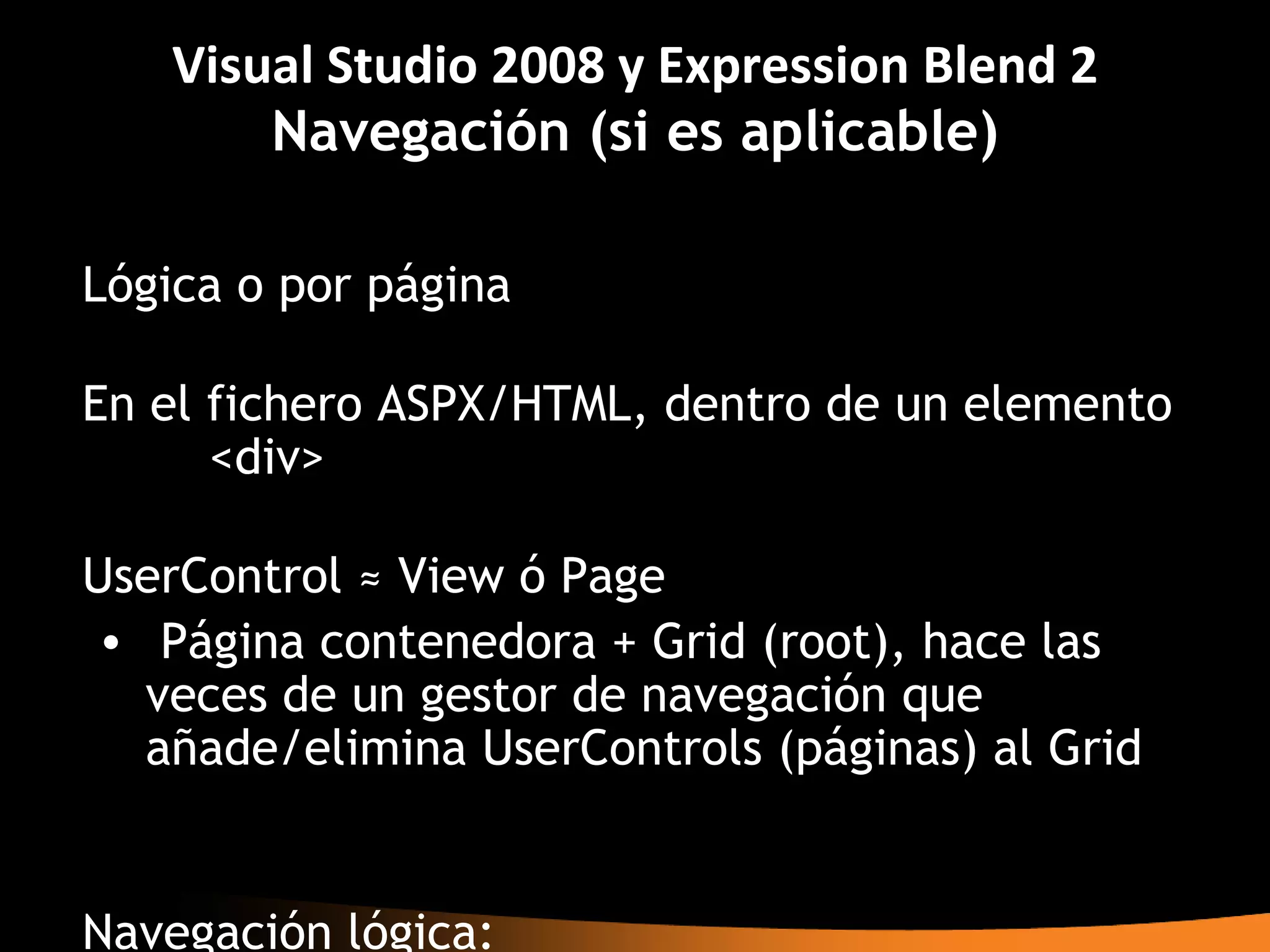 Visual Studio 2008 y Expression Blend 2
       Navegación (si es aplicable)

Lógica o por página

En el fichero ASPX/HTML, dentro de un elemento
      <div>

UserControl ≈ View ó Page
• Página contenedora + Grid (root), hace las
  veces de un gestor de navegación que
  añade/elimina UserControls (páginas) al Grid


Navegación lógica:
 