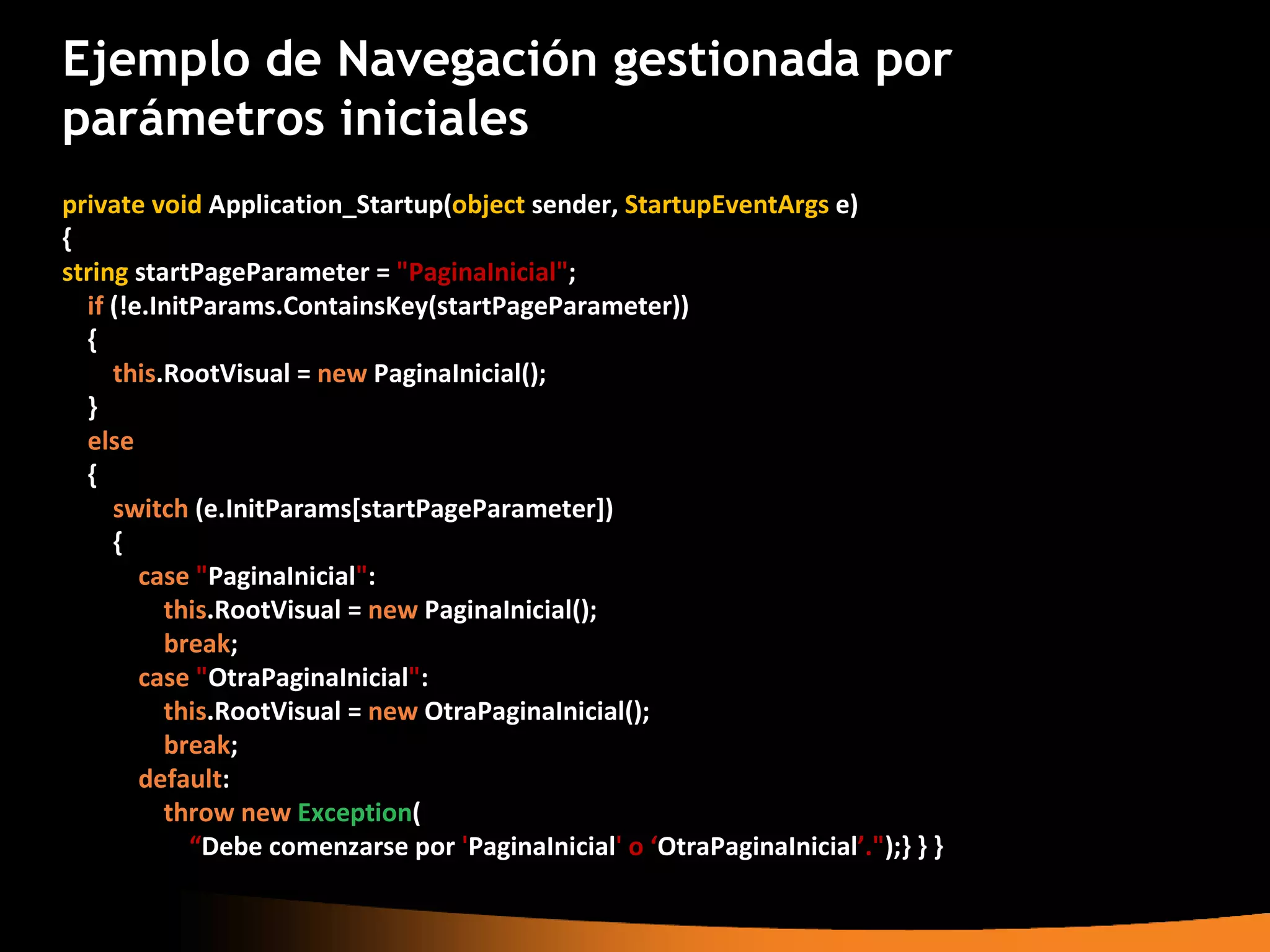 Ejemplo de Navegación gestionada por
parámetros iniciales
private void Application_Startup(object sender, StartupEventArgs e)
{
string startPageParameter = "PaginaInicial";
  if (!e.InitParams.ContainsKey(startPageParameter))
  {
     this.RootVisual = new PaginaInicial();
  }
  else
  {
     switch (e.InitParams[startPageParameter])
     {
        case "PaginaInicial":
          this.RootVisual = new PaginaInicial();
          break;
        case "OtraPaginaInicial":
          this.RootVisual = new OtraPaginaInicial();
          break;
        default:
          throw new Exception(
             “Debe comenzarse por 'PaginaInicial' o ‘OtraPaginaInicial’.");} } }
 