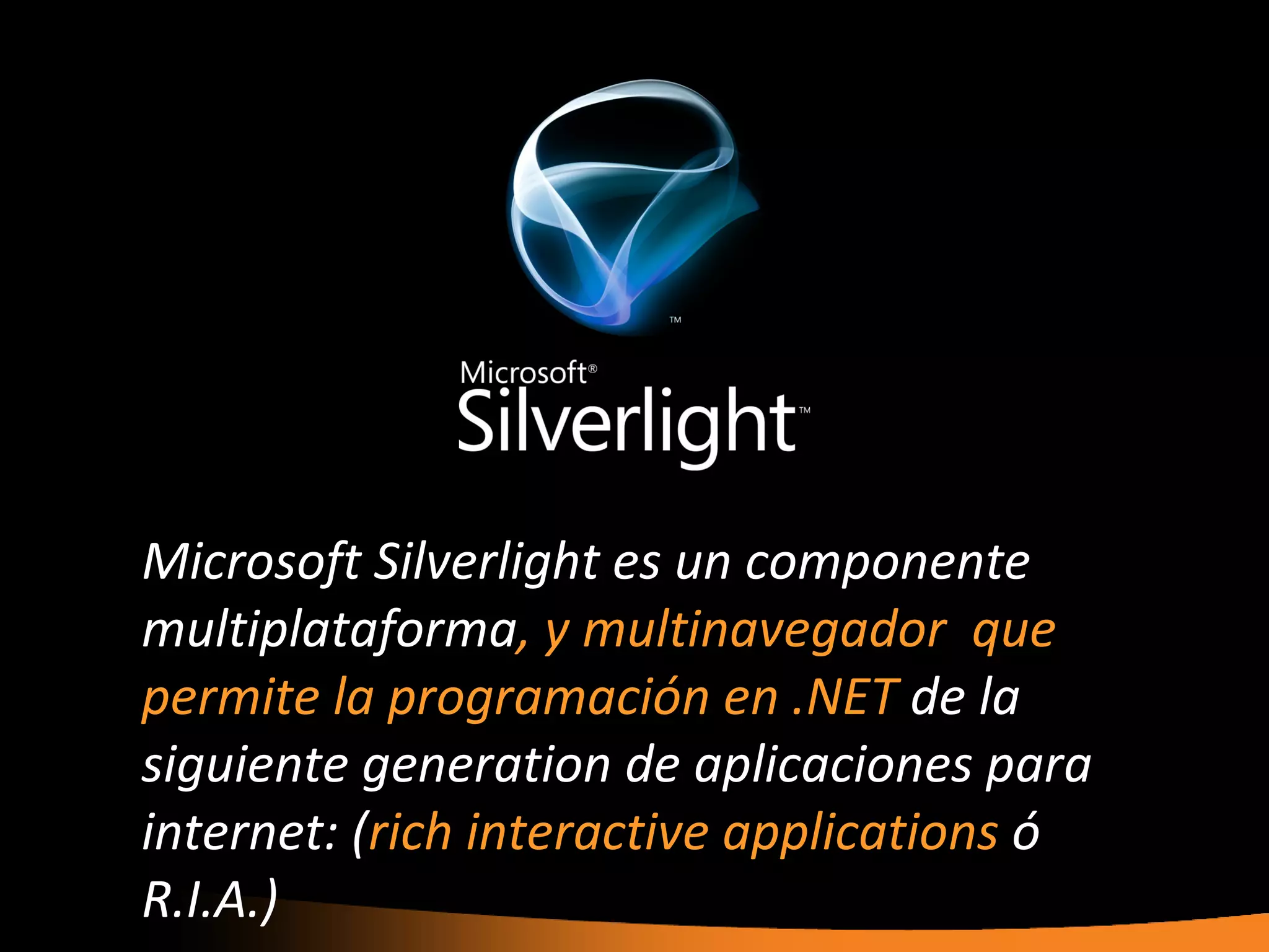Microsoft Silverlight es un componente
multiplataforma, y multinavegador que
permite la programación en .NET de la
siguiente generation de aplicaciones para
internet: (rich interactive applications ó
R.I.A.)
 