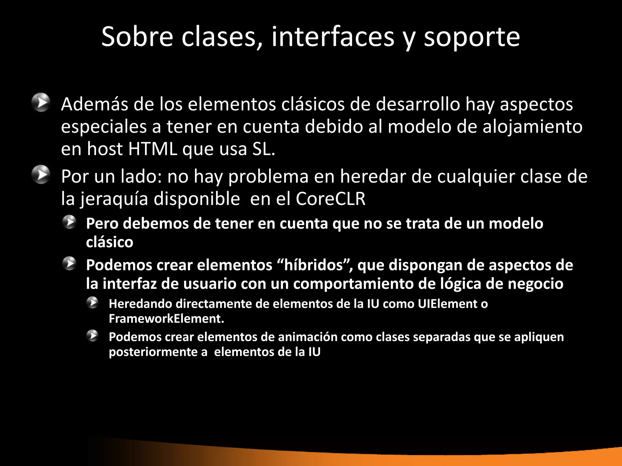 Sobre clases, interfaces y soporte

Además de los elementos clásicos de desarrollo hay aspectos
especiales a tener en cuenta debido al modelo de alojamiento
en host HTML que usa SL.
Por un lado: no hay problema en heredar de cualquier clase de
la jeraquía disponible en el CoreCLR
  Pero debemos de tener en cuenta que no se trata de un modelo
  clásico
  Podemos crear elementos “híbridos”, que dispongan de aspectos de
  la interfaz de usuario con un comportamiento de lógica de negocio
     Heredando directamente de elementos de la IU como UIElement o
     FrameworkElement.
     Podemos crear elementos de animación como clases separadas que se apliquen
     posteriormente a elementos de la IU
 