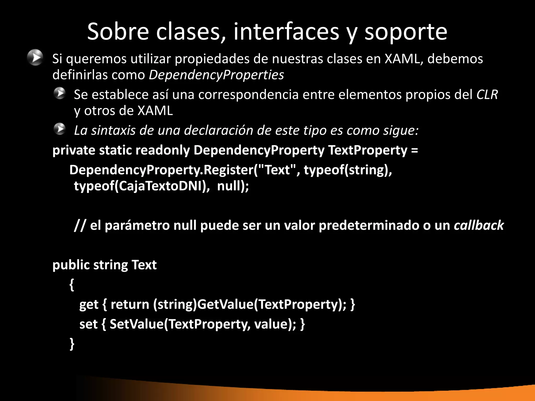Sobre clases, interfaces y soporte
Si queremos utilizar propiedades de nuestras clases en XAML, debemos
definirlas como DependencyProperties
    Se establece así una correspondencia entre elementos propios del CLR
    y otros de XAML
    La sintaxis de una declaración de este tipo es como sigue:
private static readonly DependencyProperty TextProperty =
   DependencyProperty.Register("Text", typeof(string),
    typeof(CajaTextoDNI), null);

   // el parámetro null puede ser un valor predeterminado o un callback

public string Text
  {
    get { return (string)GetValue(TextProperty); }
    set { SetValue(TextProperty, value); }
  }
 